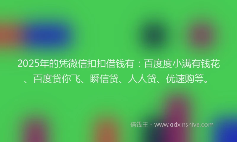 2025年的凭微信扣扣借钱有：百度度小满有钱花、百度贷你飞、瞬信贷、人人贷、优速购等。