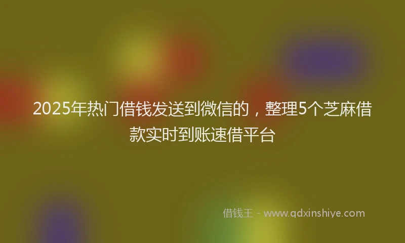 2025年热门借钱发送到微信的，整理5个芝麻借款实时到账速借平台