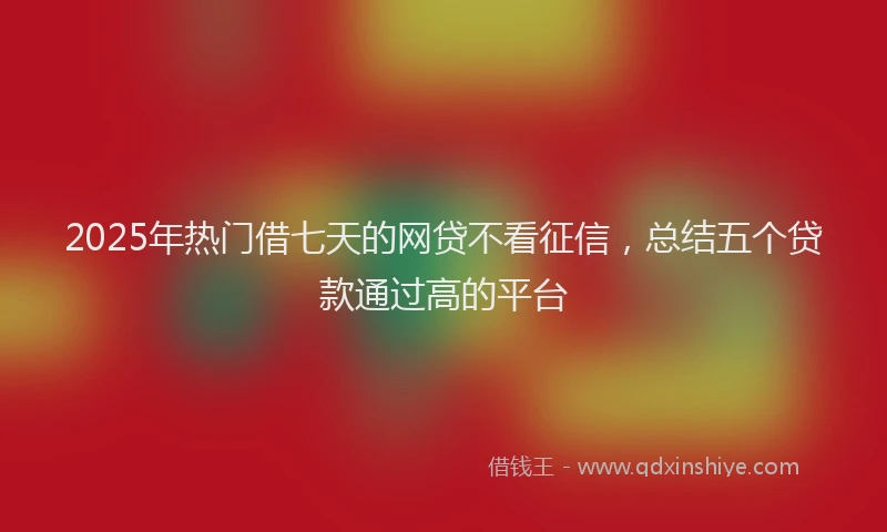 2025年热门借七天的网贷不看征信，总结五个贷款通过高的平台