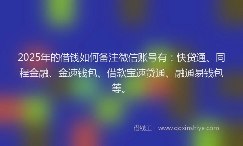 2025年的借钱如何备注微信账号有：快贷通、同程金融、金速钱包、借款宝速贷通、融通易钱包等。