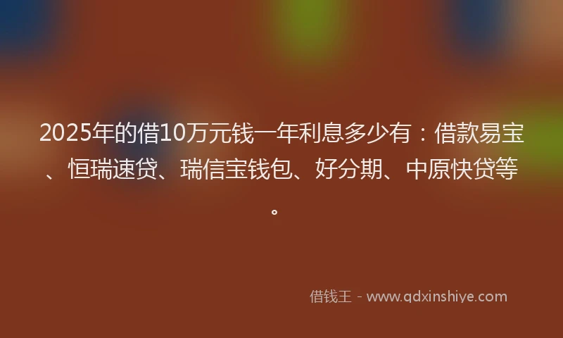 2025年的借10万元钱一年利息多少有：借款易宝、恒瑞速贷、瑞信宝钱包、好分期、中原快贷等。