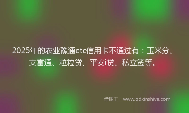 2025年的农业豫通etc信用卡不通过有：玉米分、支富通、粒粒贷、平安i贷、私立签等。