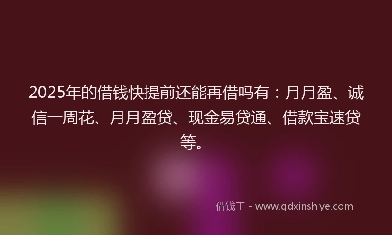 2025年的借钱快提前还能再借吗有：月月盈、诚信一周花、月月盈贷、现金易贷通、借款宝速贷等。