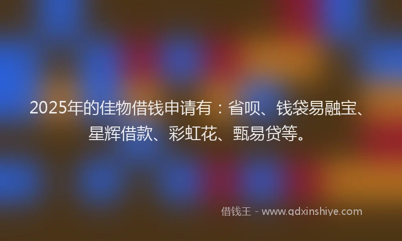 2025年的佳物借钱申请有：省呗、钱袋易融宝、星辉借款、彩虹花、甄易贷等。