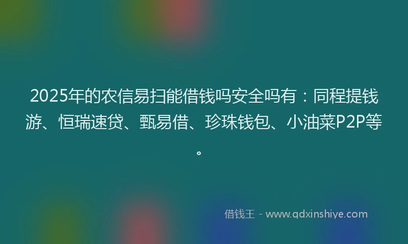 2025年的农信易扫能借钱吗安全吗有：同程提钱游、恒瑞速贷、甄易借、珍珠钱包、小油菜P2P等。