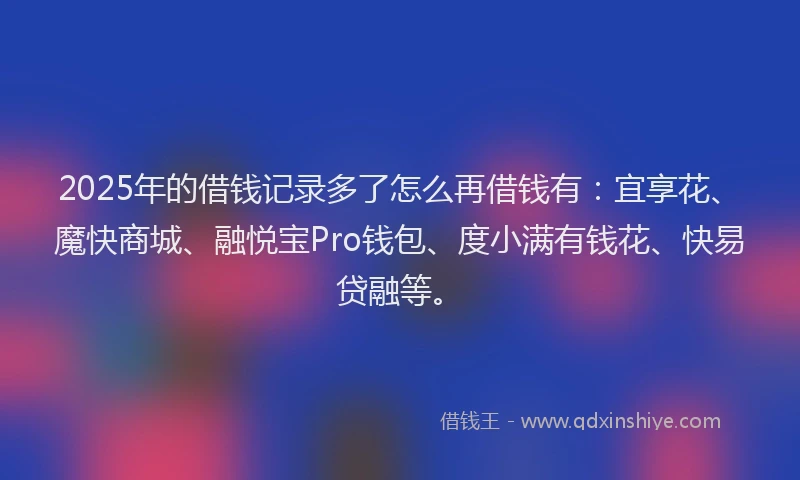 2025年的借钱记录多了怎么再借钱有：宜享花、魔快商城、融悦宝Pro钱包、度小满有钱花、快易贷融等。