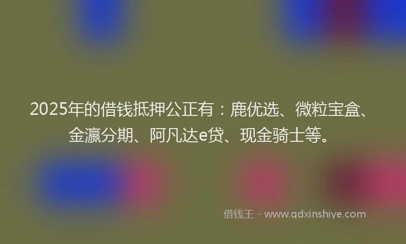 2025年的借钱抵押公正有：鹿优选、微粒宝盒、金瀛分期、阿凡达e贷、现金骑士等。