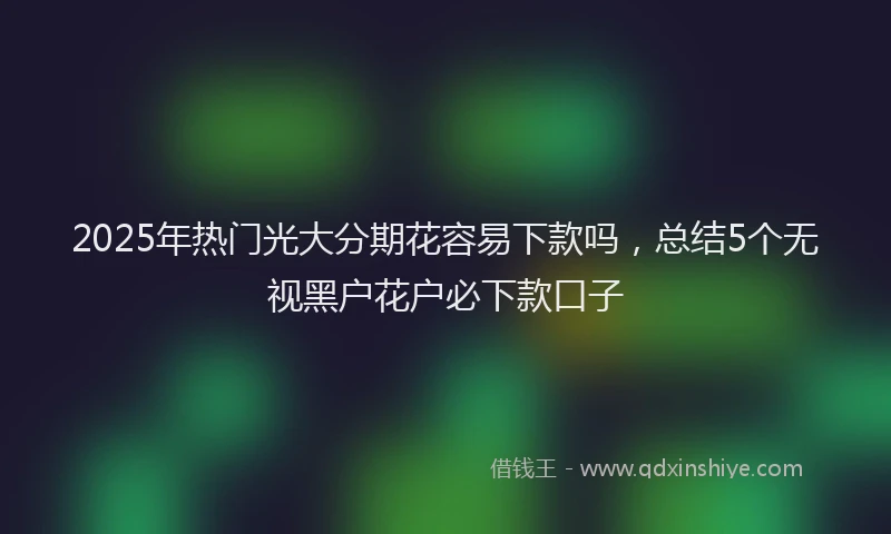 2025年热门光大分期花容易下款吗，总结5个无视黑户花户必下款口子