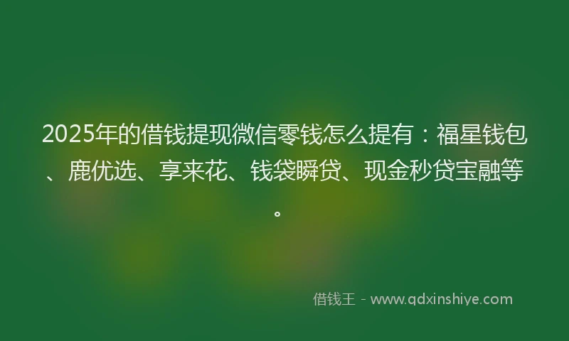 2025年的借钱提现微信零钱怎么提有：福星钱包、鹿优选、享来花、钱袋瞬贷、现金秒贷宝融等。