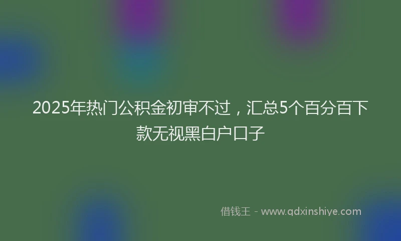 2025年热门公积金初审不过，汇总5个百分百下款无视黑白户口子