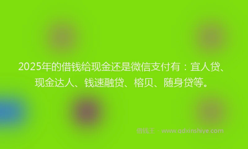 2025年的借钱给现金还是微信支付有：宜人贷、现金达人、钱速融贷、榕贝、随身贷等。