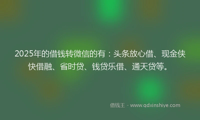 2025年的借钱转微信的有：头条放心借、现金侠快借融、省时贷、钱贷乐借、通天贷等。