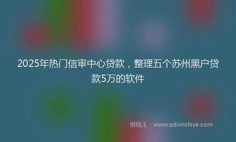 2025年热门信审中心贷款，整理五个苏州黑户贷款5万的软件