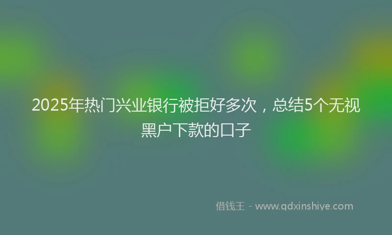 2025年热门兴业银行被拒好多次，总结5个无视黑户下款的口子