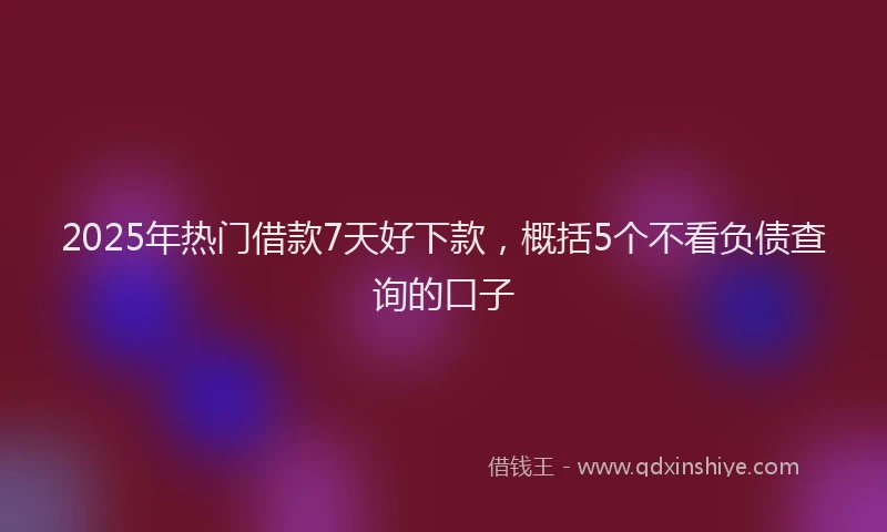 2025年热门借款7天好下款，概括5个不看负债查询的口子