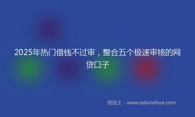 2025年热门借钱不过审，整合五个极速审核的网贷口子