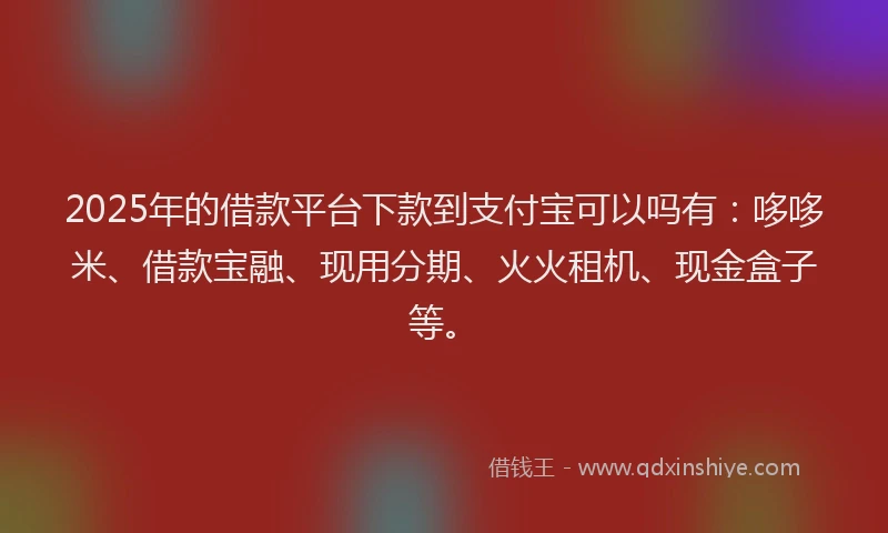2025年的借款平台下款到支付宝可以吗有：哆哆米、借款宝融、现用分期、火火租机、现金盒子等。