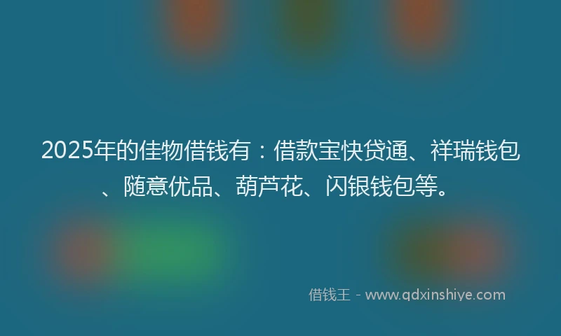 2025年的佳物借钱有：借款宝快贷通、祥瑞钱包、随意优品、葫芦花、闪银钱包等。