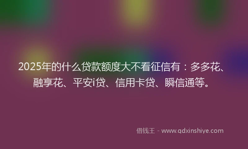 2025年的什么贷款额度大不看征信有：多多花、融享花、平安i贷、信用卡贷、瞬信通等。