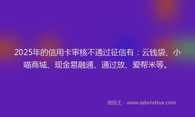 2025年的信用卡审核不通过征信有：云钱袋、小喵商城、现金易融通、通过放、爱帮米等。