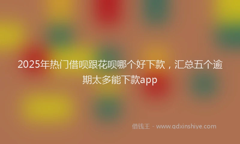 2025年热门借呗跟花呗哪个好下款，汇总五个逾期太多能下款app