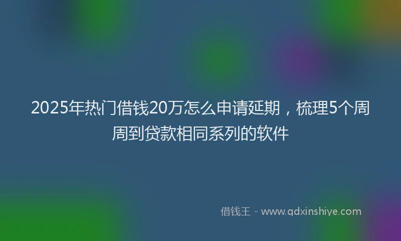 2025年热门借钱20万怎么申请延期，梳理5个周周到贷款相同系列的软件