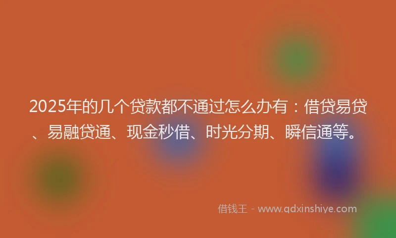 2025年的几个贷款都不通过怎么办有：借贷易贷、易融贷通、现金秒借、时光分期、瞬信通等。