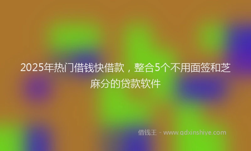 2025年热门借钱快借款，整合5个不用面签和芝麻分的贷款软件