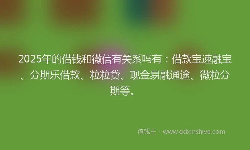 2025年的借钱和微信有关系吗有：借款宝速融宝、分期乐借款、粒粒贷、现金易融通途、微粒分期等。