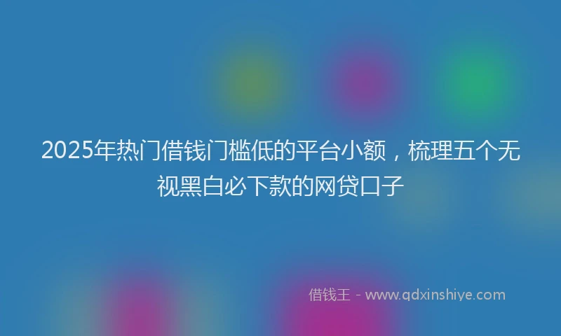 2025年热门借钱门槛低的平台小额，梳理五个无视黑白必下款的网贷口子