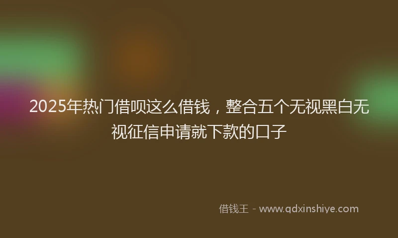 2025年热门借呗这么借钱，整合五个无视黑白无视征信申请就下款的口子
