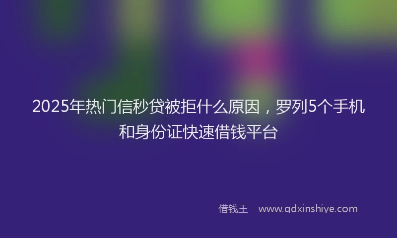 2025年热门信秒贷被拒什么原因，罗列5个手机和身份证快速借钱平台