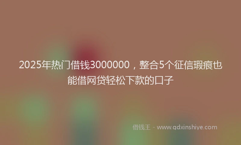 2025年热门借钱3000000，整合5个征信瑕疵也能借网贷轻松下款的口子