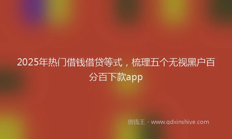2025年热门借钱借贷等式，梳理五个无视黑户百分百下款app
