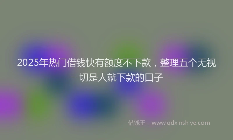 2025年热门借钱快有额度不下款，整理五个无视一切是人就下款的口子