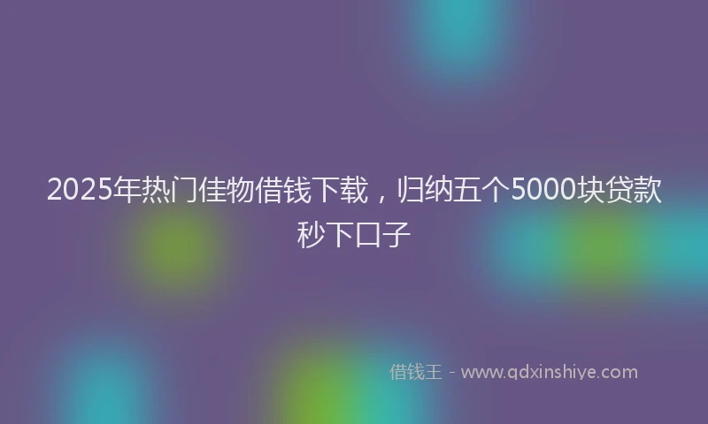 2025年热门佳物借钱下载，归纳五个5000块贷款秒下口子