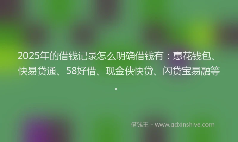 2025年的借钱记录怎么明确借钱有：惠花钱包、快易贷通、58好借、现金侠快贷、闪贷宝易融等。
