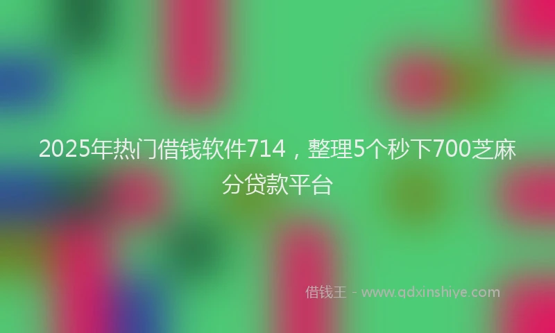 2025年热门借钱软件714，整理5个秒下700芝麻分贷款平台