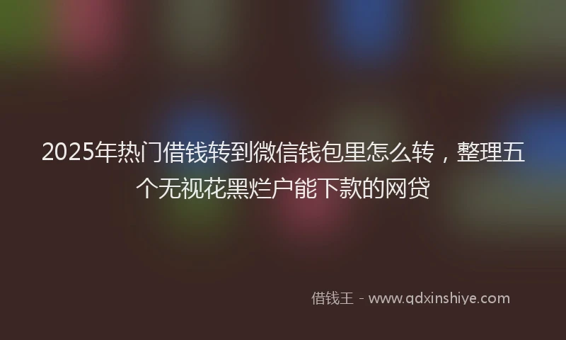 2025年热门借钱转到微信钱包里怎么转，整理五个无视花黑烂户能下款的网贷