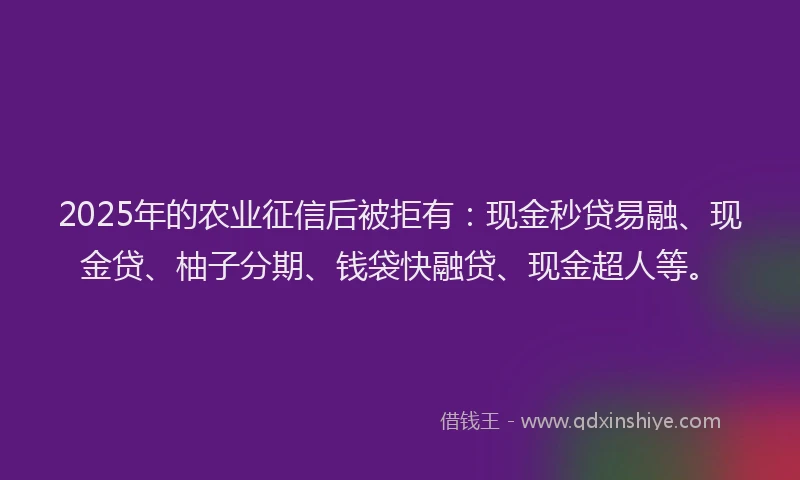 2025年的农业征信后被拒有：现金秒贷易融、现金贷、柚子分期、钱袋快融贷、现金超人等。