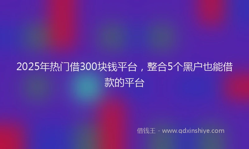 2025年热门借300块钱平台，整合5个黑户也能借款的平台