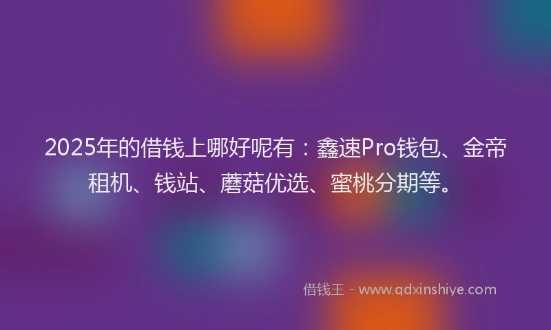 2025年的借钱上哪好呢有：鑫速Pro钱包、金帝租机、钱站、蘑菇优选、蜜桃分期等。