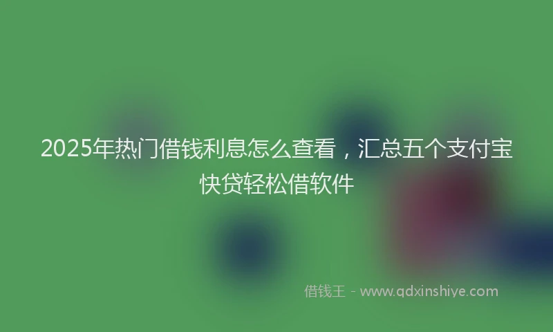 2025年热门借钱利息怎么查看，汇总五个支付宝快贷轻松借软件