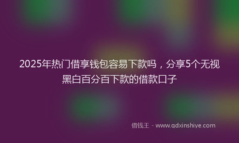 2025年热门借享钱包容易下款吗，分享5个无视黑白百分百下款的借款口子