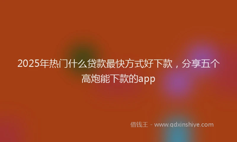 2025年热门什么贷款最快方式好下款，分享五个高炮能下款的app