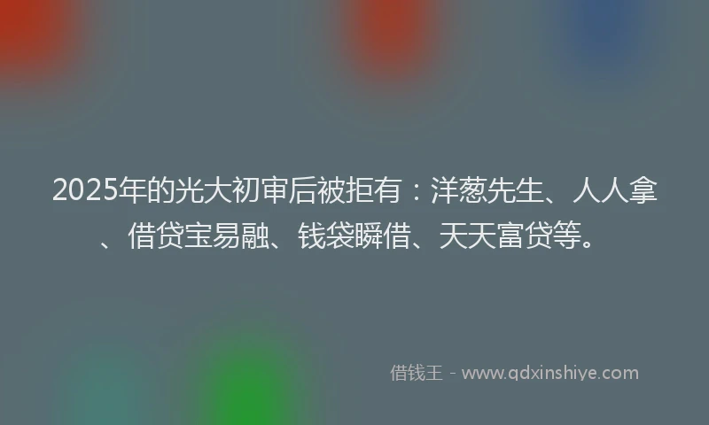 2025年的光大初审后被拒有：洋葱先生、人人拿、借贷宝易融、钱袋瞬借、天天富贷等。