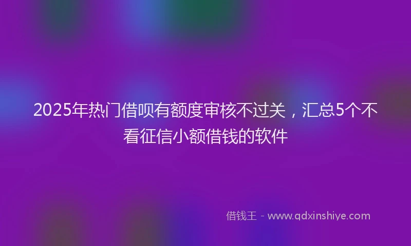 2025年热门借呗有额度审核不过关，汇总5个不看征信小额借钱的软件