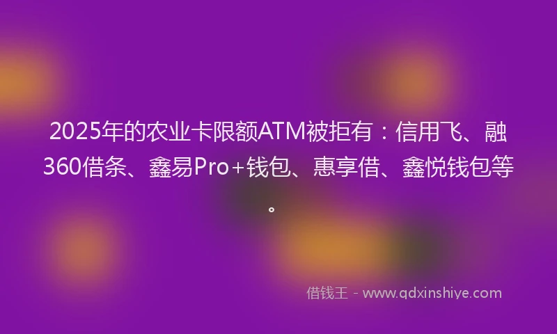 2025年的农业卡限额ATM被拒有：信用飞、融360借条、鑫易Pro+钱包、惠享借、鑫悦钱包等。