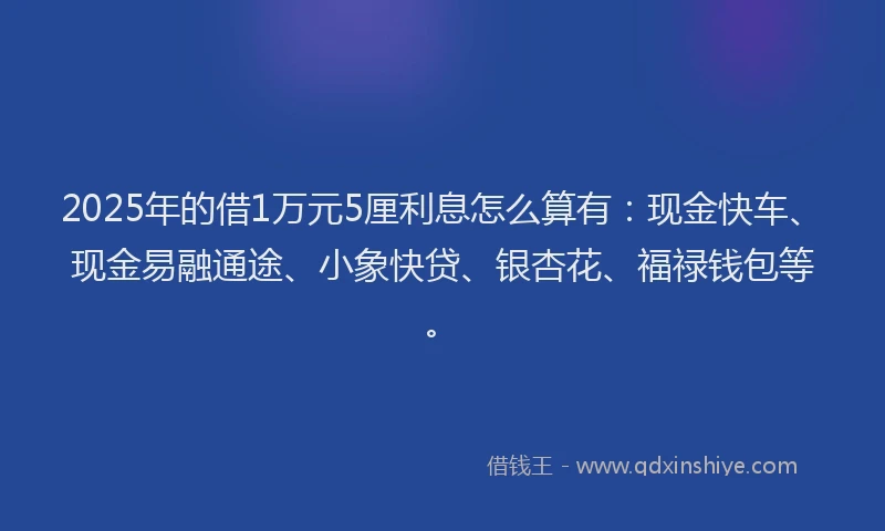 2025年的借1万元5厘利息怎么算有：现金快车、现金易融通途、小象快贷、银杏花、福禄钱包等。