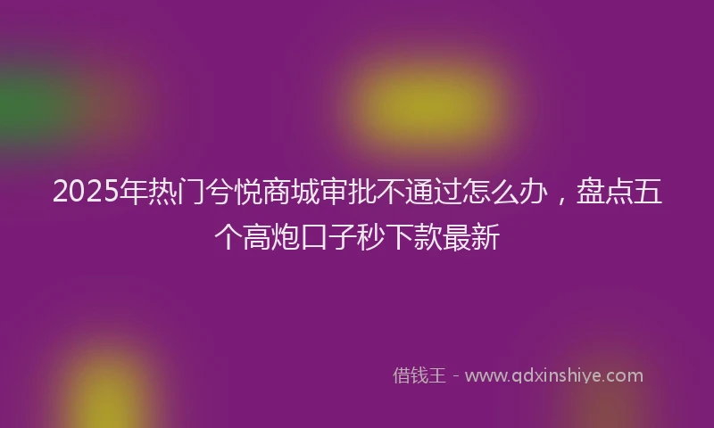 2025年热门兮悦商城审批不通过怎么办，盘点五个高炮口子秒下款最新